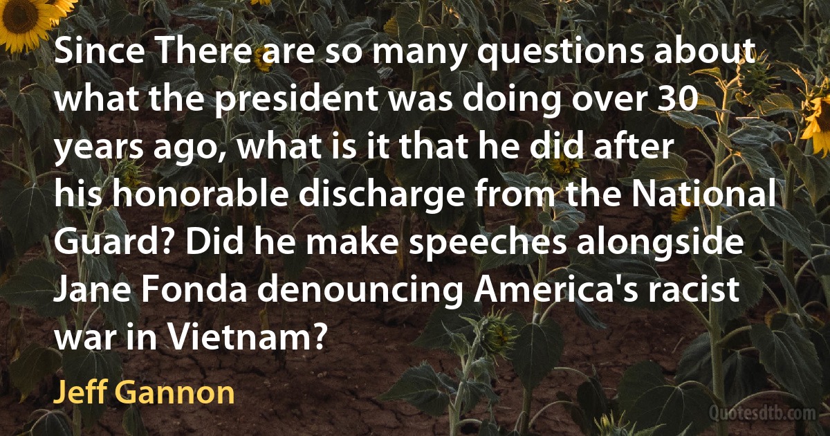 Since There are so many questions about what the president was doing over 30 years ago, what is it that he did after his honorable discharge from the National Guard? Did he make speeches alongside Jane Fonda denouncing America's racist war in Vietnam? (Jeff Gannon)