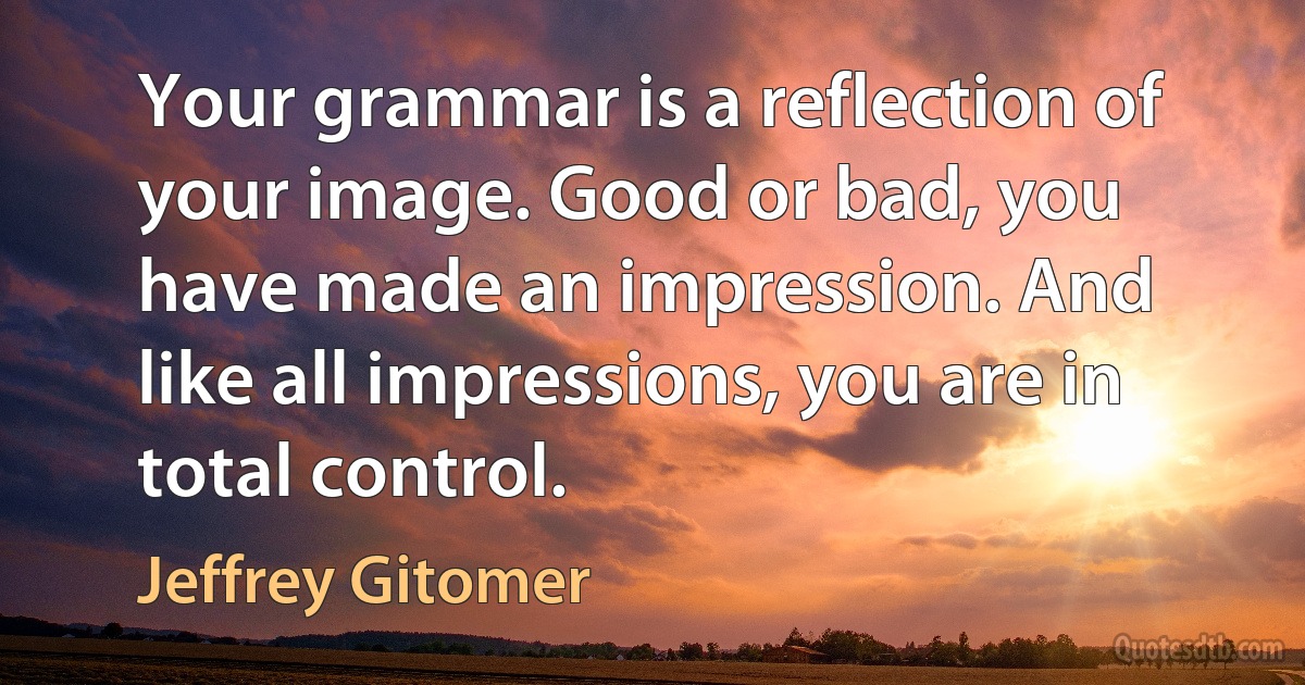 Your grammar is a reflection of your image. Good or bad, you have made an impression. And like all impressions, you are in total control. (Jeffrey Gitomer)