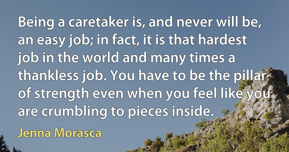 Being a caretaker is, and never will be, an easy job; in fact, it is that hardest job in the world and many times a thankless job. You have to be the pillar of strength even when you feel like you are crumbling to pieces inside. (Jenna Morasca)