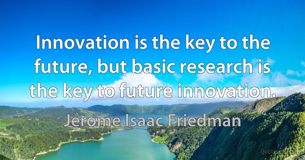 Innovation is the key to the future, but basic research is the key to future innovation. (Jerome Isaac Friedman)