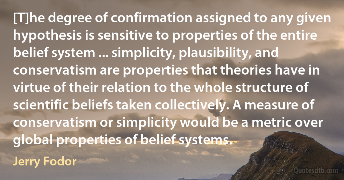 [T]he degree of confirmation assigned to any given hypothesis is sensitive to properties of the entire belief system ... simplicity, plausibility, and conservatism are properties that theories have in virtue of their relation to the whole structure of scientific beliefs taken collectively. A measure of conservatism or simplicity would be a metric over global properties of belief systems. (Jerry Fodor)