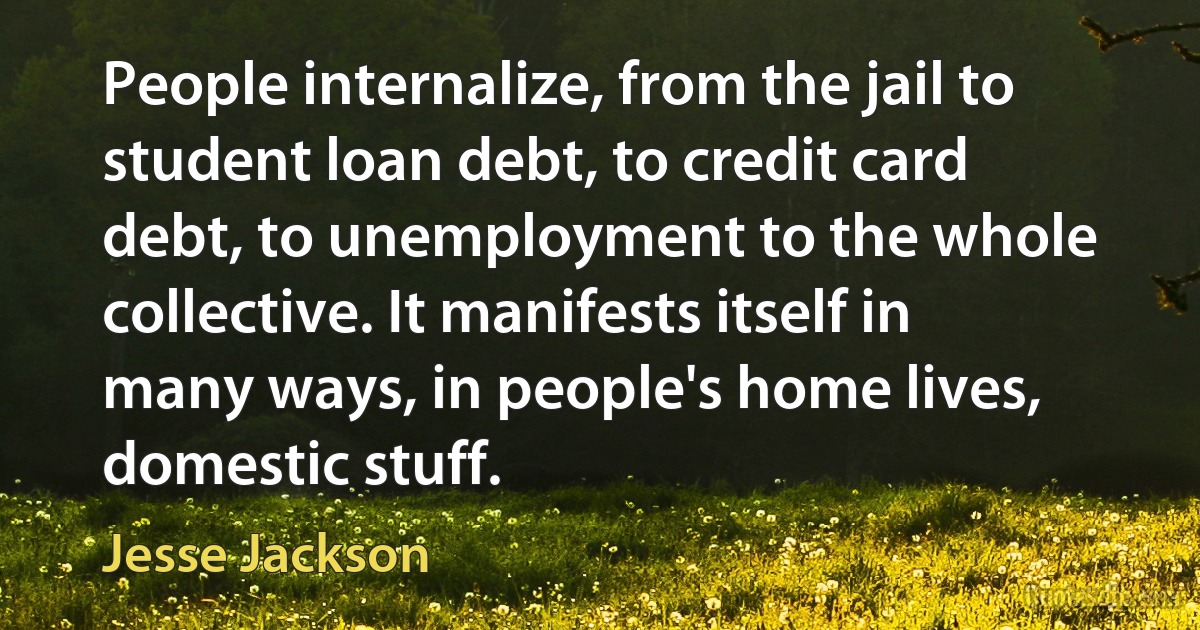 People internalize, from the jail to student loan debt, to credit card debt, to unemployment to the whole collective. It manifests itself in many ways, in people's home lives, domestic stuff. (Jesse Jackson)