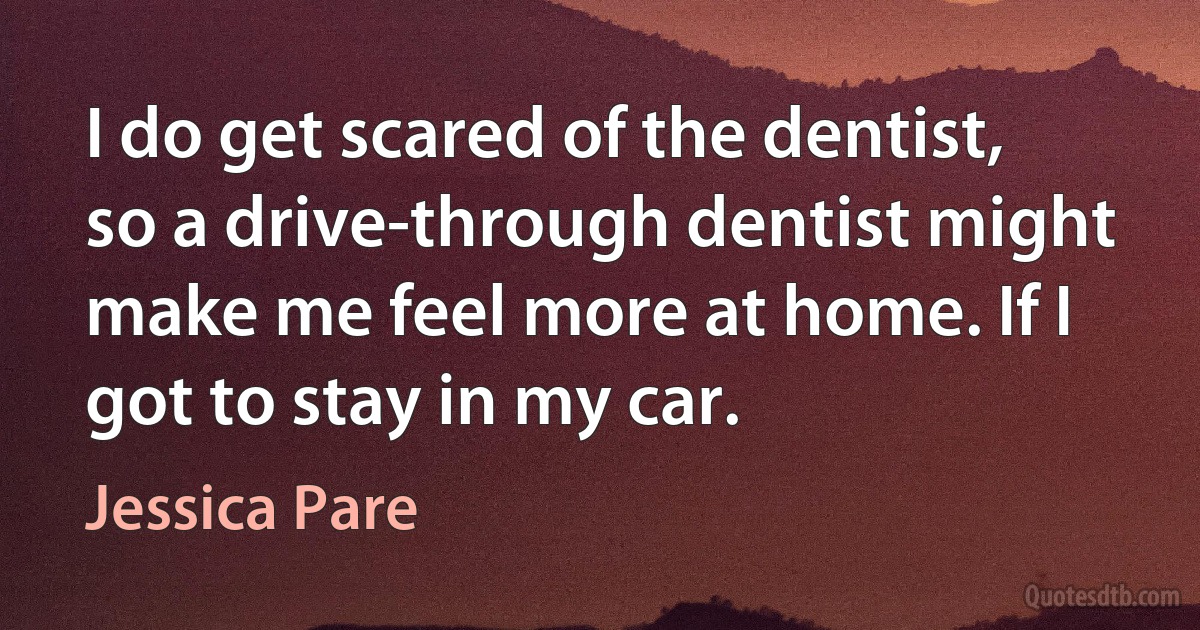 I do get scared of the dentist, so a drive-through dentist might make me feel more at home. If I got to stay in my car. (Jessica Pare)