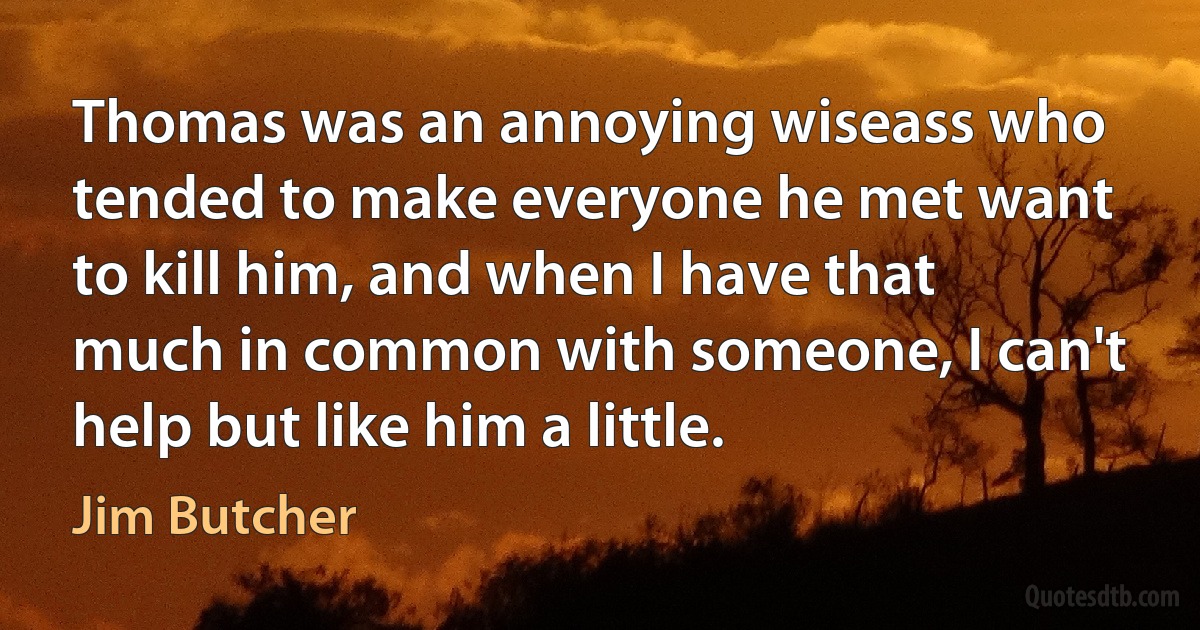 Thomas was an annoying wiseass who tended to make everyone he met want to kill him, and when I have that much in common with someone, I can't help but like him a little. (Jim Butcher)