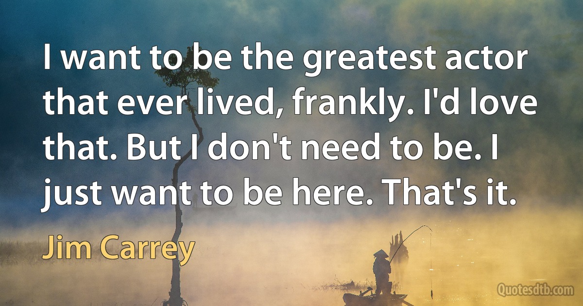 I want to be the greatest actor that ever lived, frankly. I'd love that. But I don't need to be. I just want to be here. That's it. (Jim Carrey)