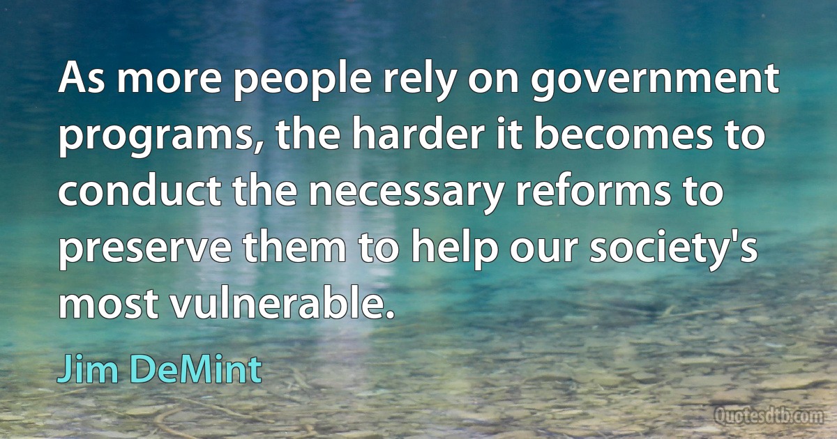 As more people rely on government programs, the harder it becomes to conduct the necessary reforms to preserve them to help our society's most vulnerable. (Jim DeMint)