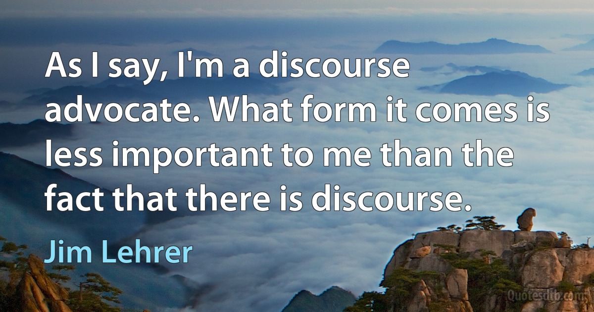 As I say, I'm a discourse advocate. What form it comes is less important to me than the fact that there is discourse. (Jim Lehrer)