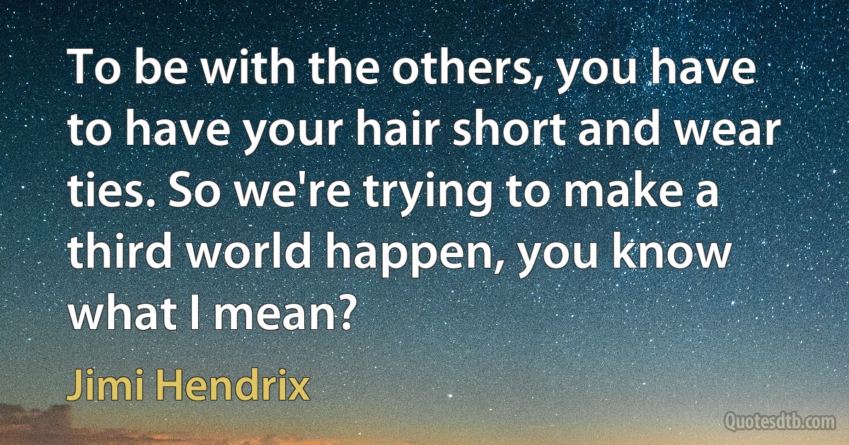 To be with the others, you have to have your hair short and wear ties. So we're trying to make a third world happen, you know what I mean? (Jimi Hendrix)