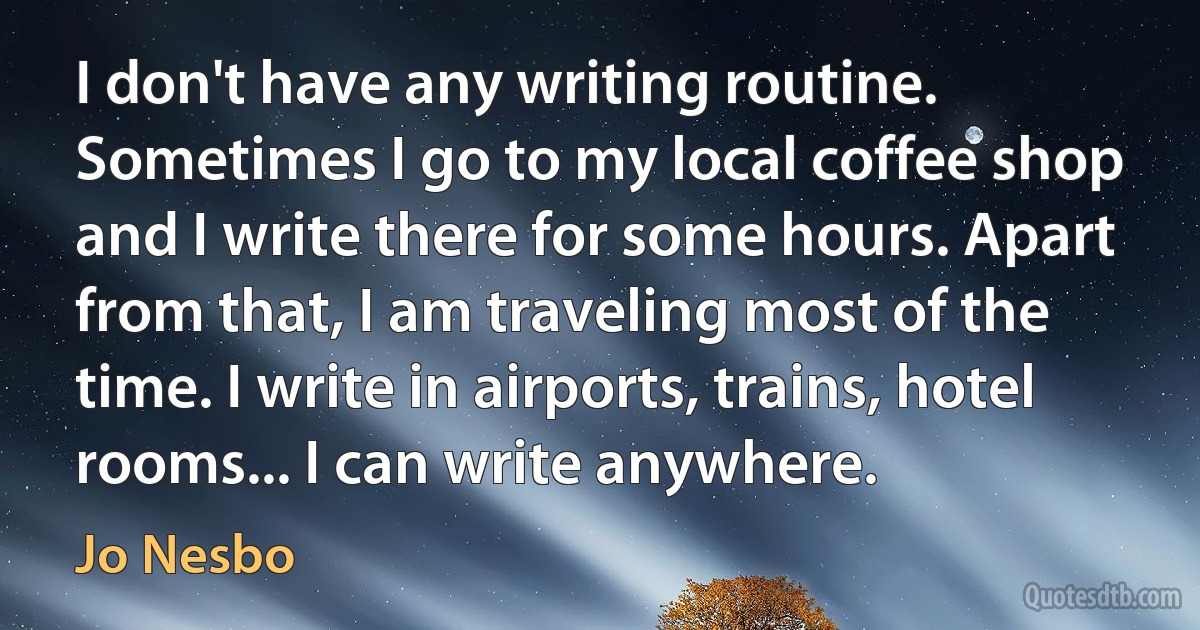 I don't have any writing routine. Sometimes I go to my local coffee shop and I write there for some hours. Apart from that, I am traveling most of the time. I write in airports, trains, hotel rooms... I can write anywhere. (Jo Nesbo)