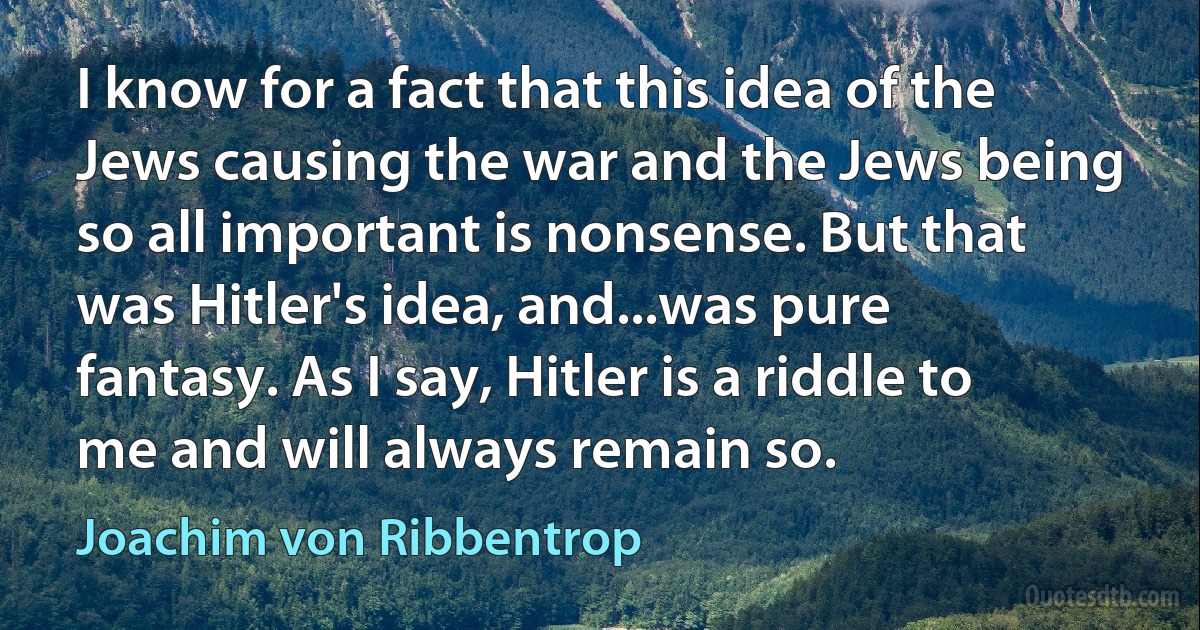 I know for a fact that this idea of the Jews causing the war and the Jews being so all important is nonsense. But that was Hitler's idea, and...was pure fantasy. As I say, Hitler is a riddle to me and will always remain so. (Joachim von Ribbentrop)