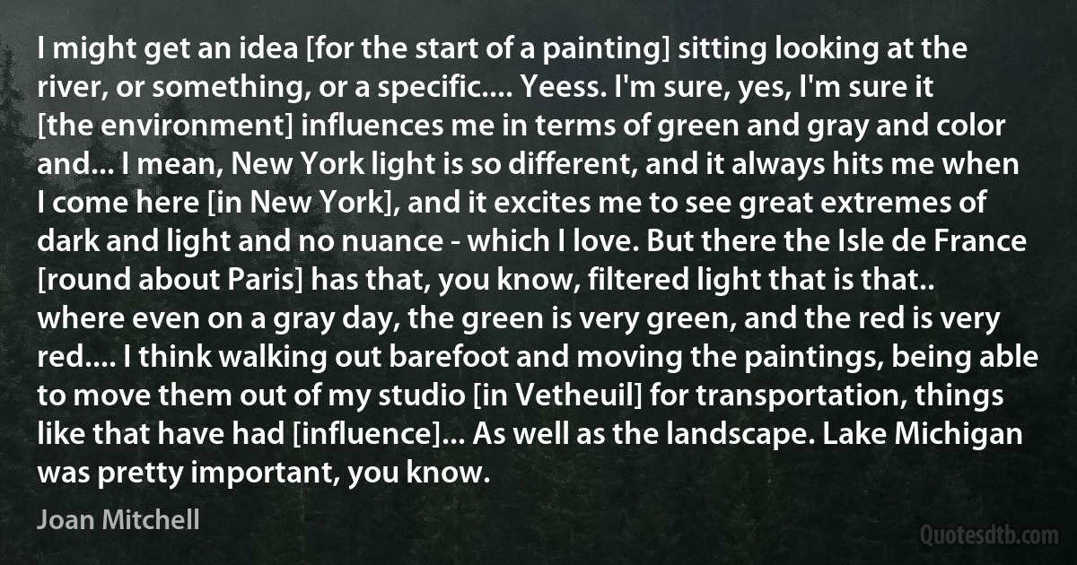 I might get an idea [for the start of a painting] sitting looking at the river, or something, or a specific.... Yeess. I'm sure, yes, I'm sure it [the environment] influences me in terms of green and gray and color and... I mean, New York light is so different, and it always hits me when I come here [in New York], and it excites me to see great extremes of dark and light and no nuance - which I love. But there the Isle de France [round about Paris] has that, you know, filtered light that is that.. where even on a gray day, the green is very green, and the red is very red.... I think walking out barefoot and moving the paintings, being able to move them out of my studio [in Vetheuil] for transportation, things like that have had [influence]... As well as the landscape. Lake Michigan was pretty important, you know. (Joan Mitchell)