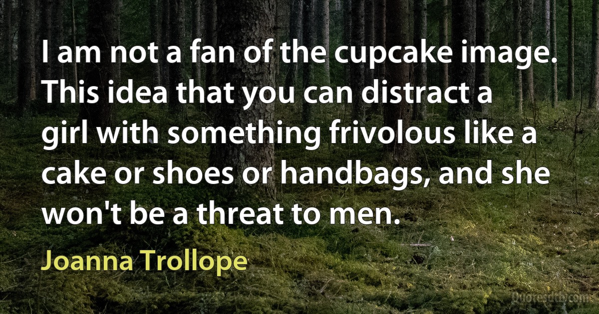 I am not a fan of the cupcake image. This idea that you can distract a girl with something frivolous like a cake or shoes or handbags, and she won't be a threat to men. (Joanna Trollope)