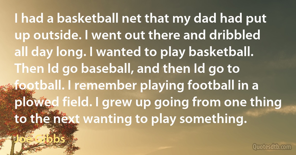 I had a basketball net that my dad had put up outside. I went out there and dribbled all day long. I wanted to play basketball. Then Id go baseball, and then Id go to football. I remember playing football in a plowed field. I grew up going from one thing to the next wanting to play something. (Joe Gibbs)