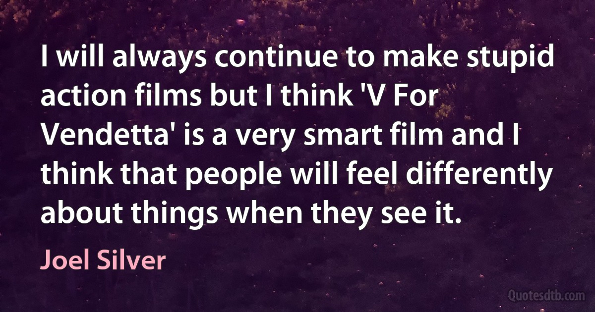 I will always continue to make stupid action films but I think 'V For Vendetta' is a very smart film and I think that people will feel differently about things when they see it. (Joel Silver)