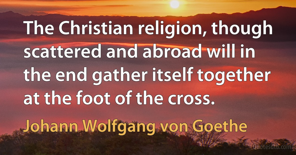 The Christian religion, though scattered and abroad will in the end gather itself together at the foot of the cross. (Johann Wolfgang von Goethe)