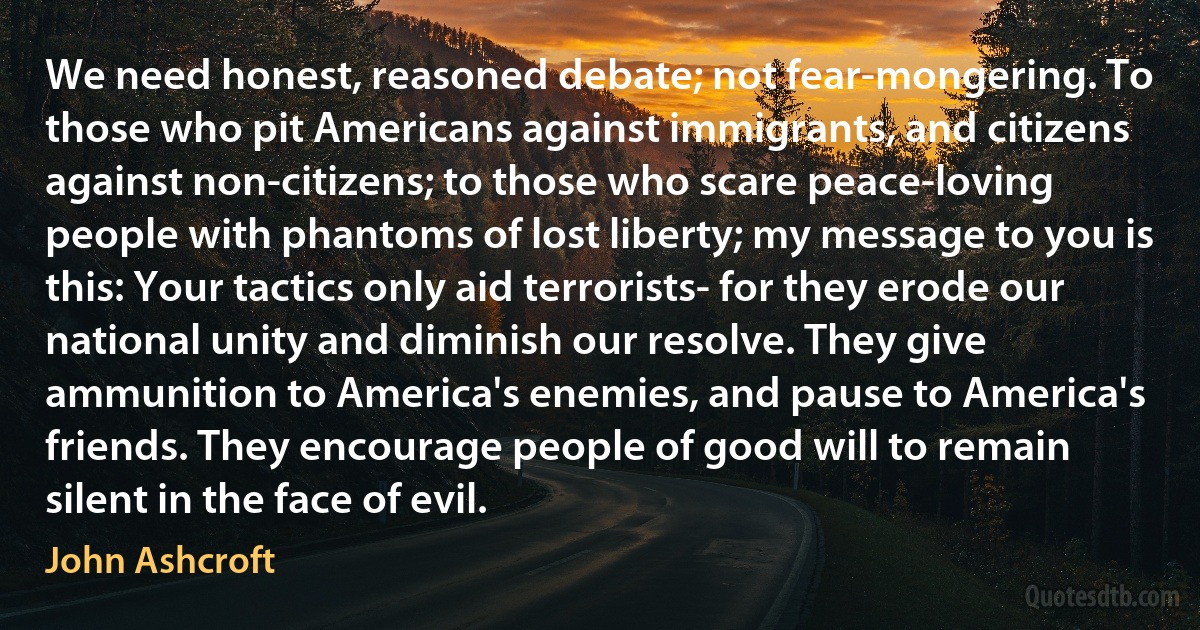 We need honest, reasoned debate; not fear-mongering. To those who pit Americans against immigrants, and citizens against non-citizens; to those who scare peace-loving people with phantoms of lost liberty; my message to you is this: Your tactics only aid terrorists- for they erode our national unity and diminish our resolve. They give ammunition to America's enemies, and pause to America's friends. They encourage people of good will to remain silent in the face of evil. (John Ashcroft)