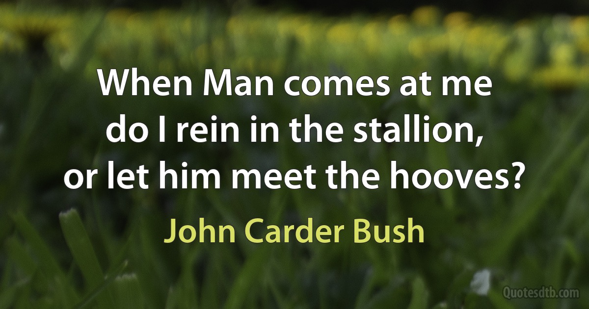 When Man comes at me
do I rein in the stallion,
or let him meet the hooves? (John Carder Bush)