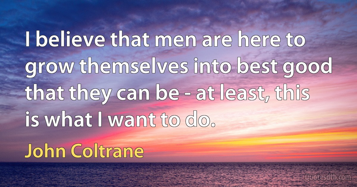 I believe that men are here to grow themselves into best good that they can be - at least, this is what I want to do. (John Coltrane)