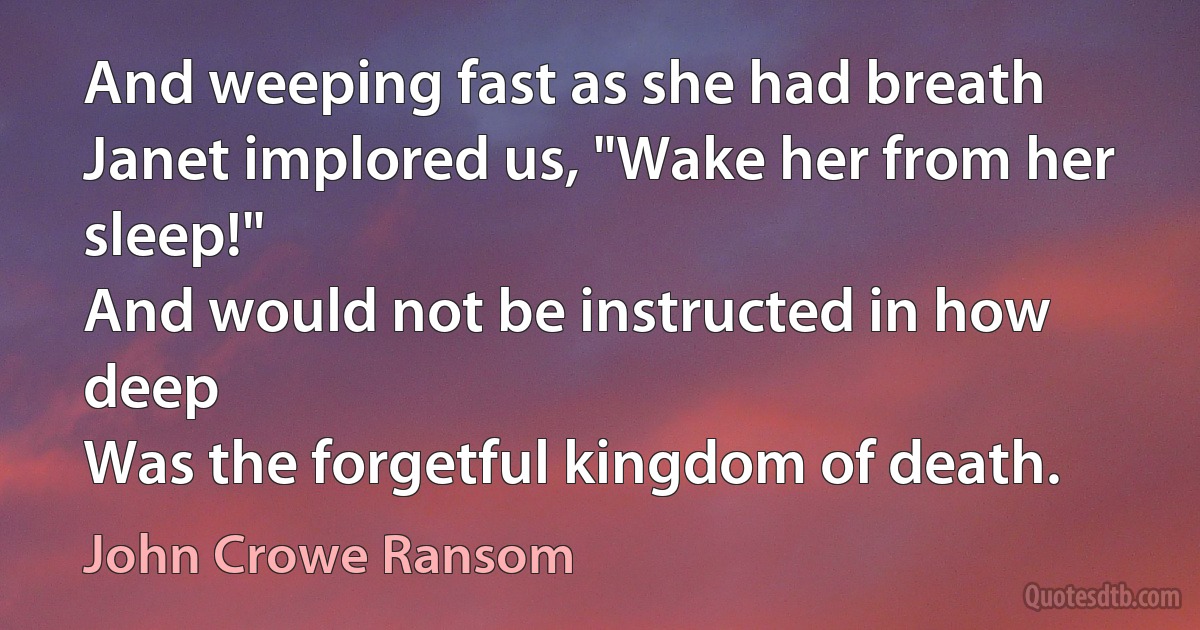 And weeping fast as she had breath
Janet implored us, "Wake her from her sleep!"
And would not be instructed in how deep
Was the forgetful kingdom of death. (John Crowe Ransom)