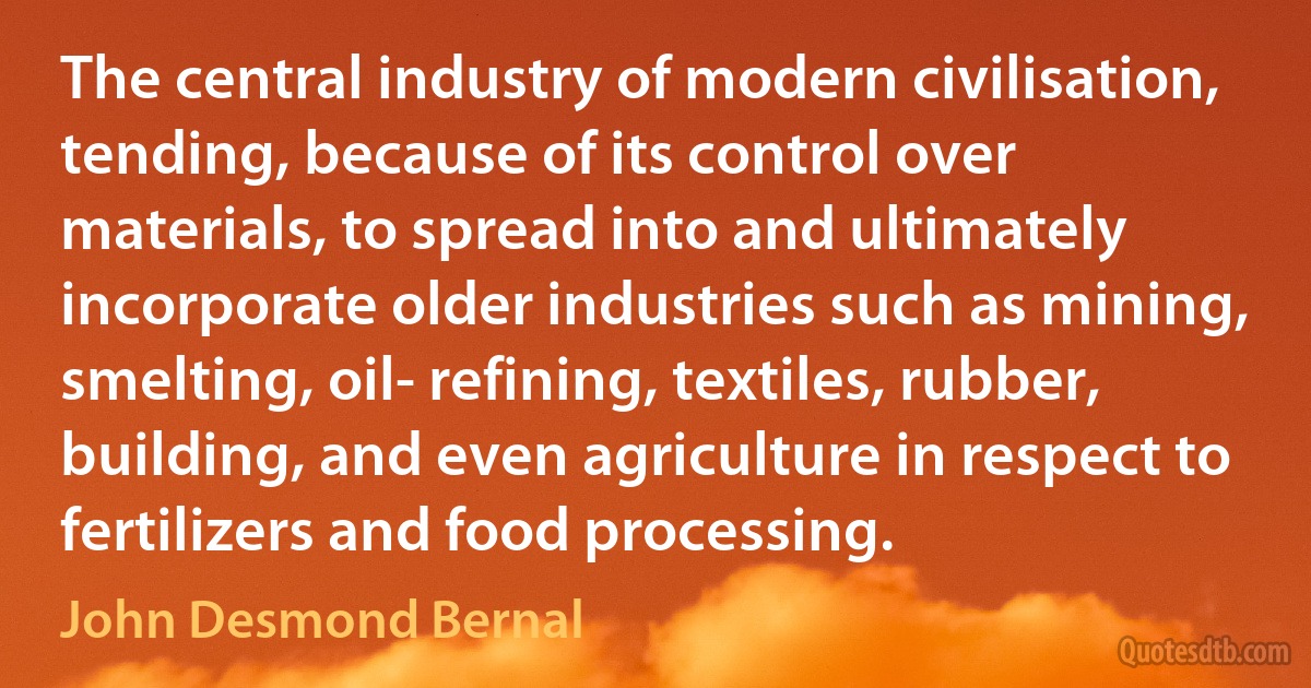 The central industry of modern civilisation, tending, because of its control over materials, to spread into and ultimately incorporate older industries such as mining, smelting, oil- refining, textiles, rubber, building, and even agriculture in respect to fertilizers and food processing. (John Desmond Bernal)