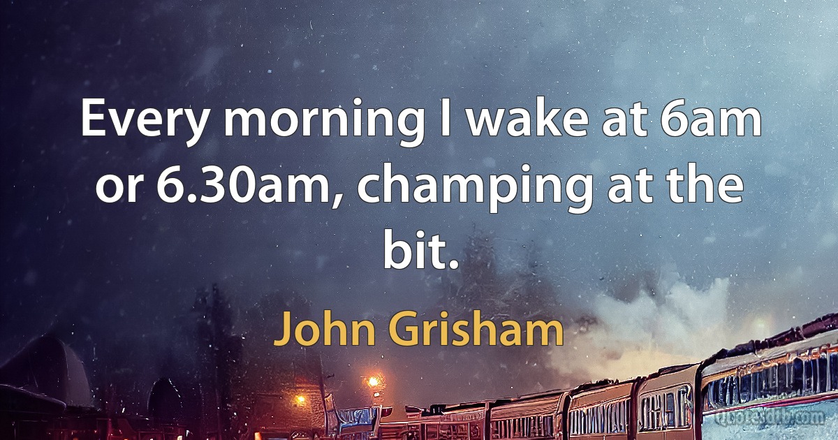 Every morning I wake at 6am or 6.30am, champing at the bit. (John Grisham)