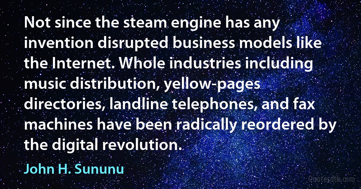 Not since the steam engine has any invention disrupted business models like the Internet. Whole industries including music distribution, yellow-pages directories, landline telephones, and fax machines have been radically reordered by the digital revolution. (John H. Sununu)