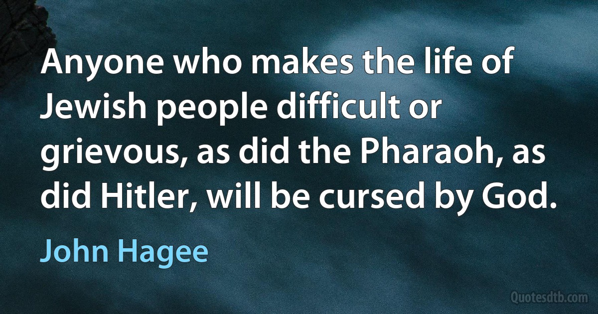 Anyone who makes the life of Jewish people difficult or grievous, as did the Pharaoh, as did Hitler, will be cursed by God. (John Hagee)