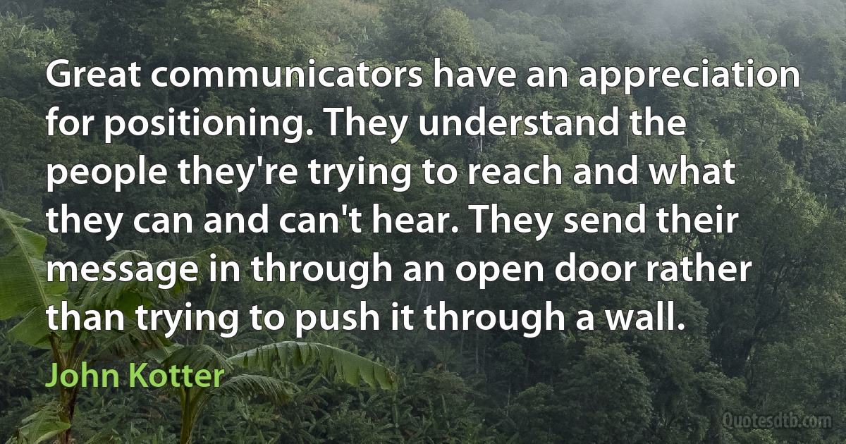 Great communicators have an appreciation for positioning. They understand the people they're trying to reach and what they can and can't hear. They send their message in through an open door rather than trying to push it through a wall. (John Kotter)