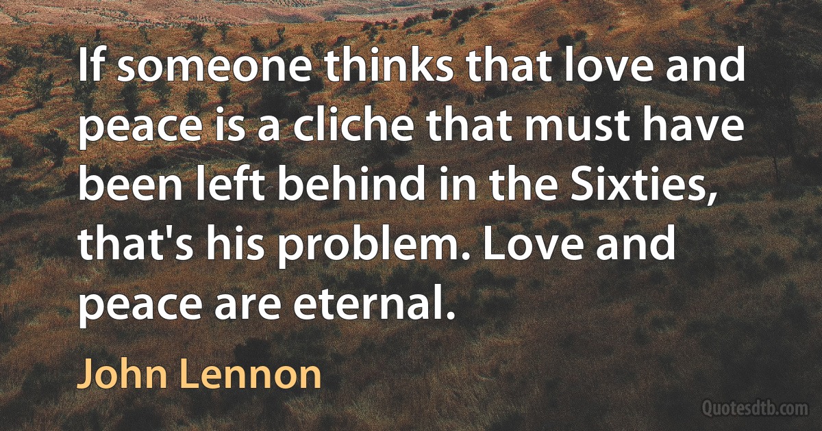 If someone thinks that love and peace is a cliche that must have been left behind in the Sixties, that's his problem. Love and peace are eternal. (John Lennon)