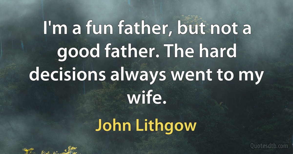 I'm a fun father, but not a good father. The hard decisions always went to my wife. (John Lithgow)