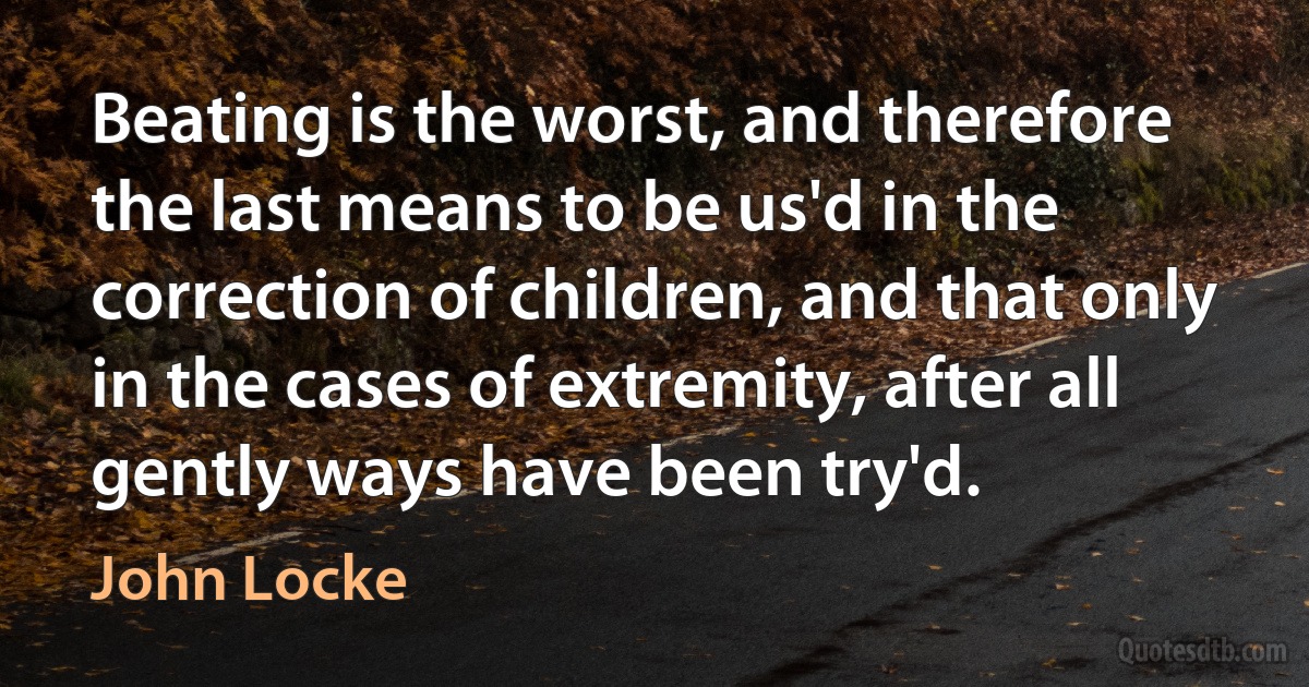 Beating is the worst, and therefore the last means to be us'd in the correction of children, and that only in the cases of extremity, after all gently ways have been try'd. (John Locke)