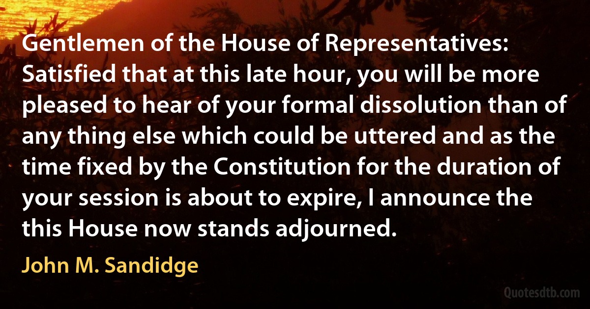 Gentlemen of the House of Representatives: Satisfied that at this late hour, you will be more pleased to hear of your formal dissolution than of any thing else which could be uttered and as the time fixed by the Constitution for the duration of your session is about to expire, I announce the this House now stands adjourned. (John M. Sandidge)