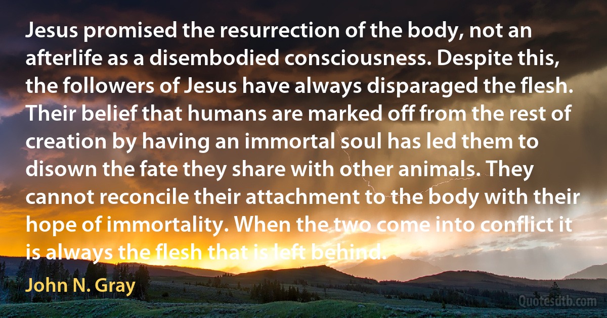 Jesus promised the resurrection of the body, not an afterlife as a disembodied consciousness. Despite this, the followers of Jesus have always disparaged the flesh. Their belief that humans are marked off from the rest of creation by having an immortal soul has led them to disown the fate they share with other animals. They cannot reconcile their attachment to the body with their hope of immortality. When the two come into conflict it is always the flesh that is left behind. (John N. Gray)