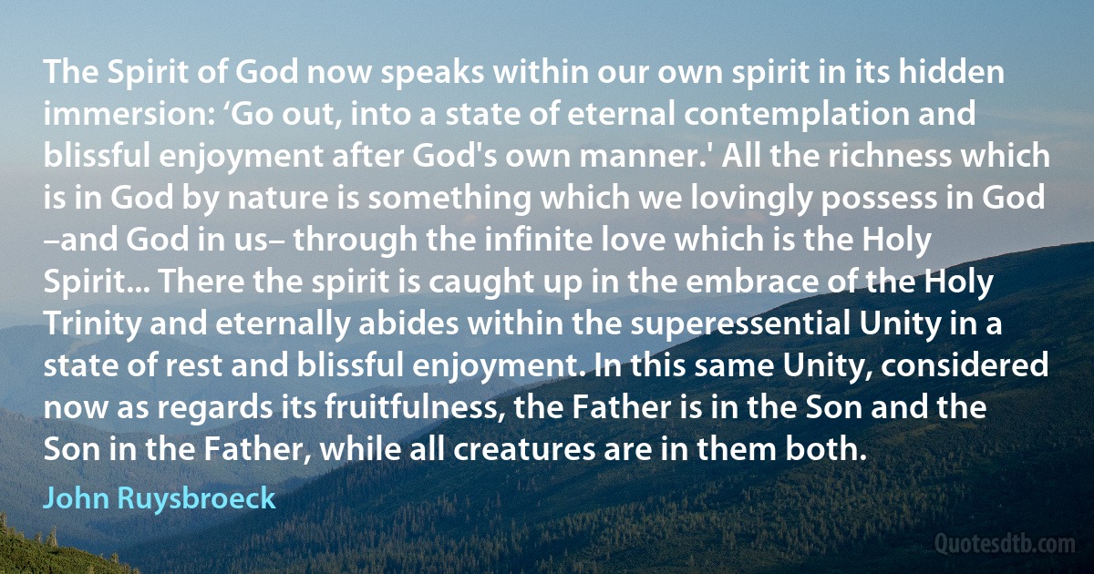 The Spirit of God now speaks within our own spirit in its hidden immersion: ‘Go out, into a state of eternal contemplation and blissful enjoyment after God's own manner.' All the richness which is in God by nature is something which we lovingly possess in God –and God in us– through the infinite love which is the Holy Spirit... There the spirit is caught up in the embrace of the Holy Trinity and eternally abides within the superessential Unity in a state of rest and blissful enjoyment. In this same Unity, considered now as regards its fruitfulness, the Father is in the Son and the Son in the Father, while all creatures are in them both. (John Ruysbroeck)