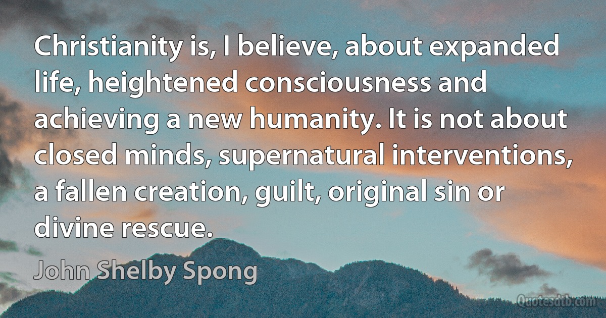 Christianity is, I believe, about expanded life, heightened consciousness and achieving a new humanity. It is not about closed minds, supernatural interventions, a fallen creation, guilt, original sin or divine rescue. (John Shelby Spong)