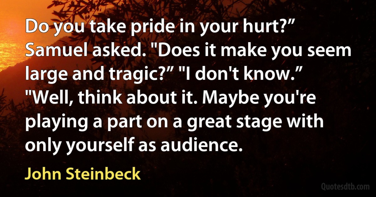 Do you take pride in your hurt?” Samuel asked. "Does it make you seem large and tragic?” "I don't know.” "Well, think about it. Maybe you're playing a part on a great stage with only yourself as audience. (John Steinbeck)