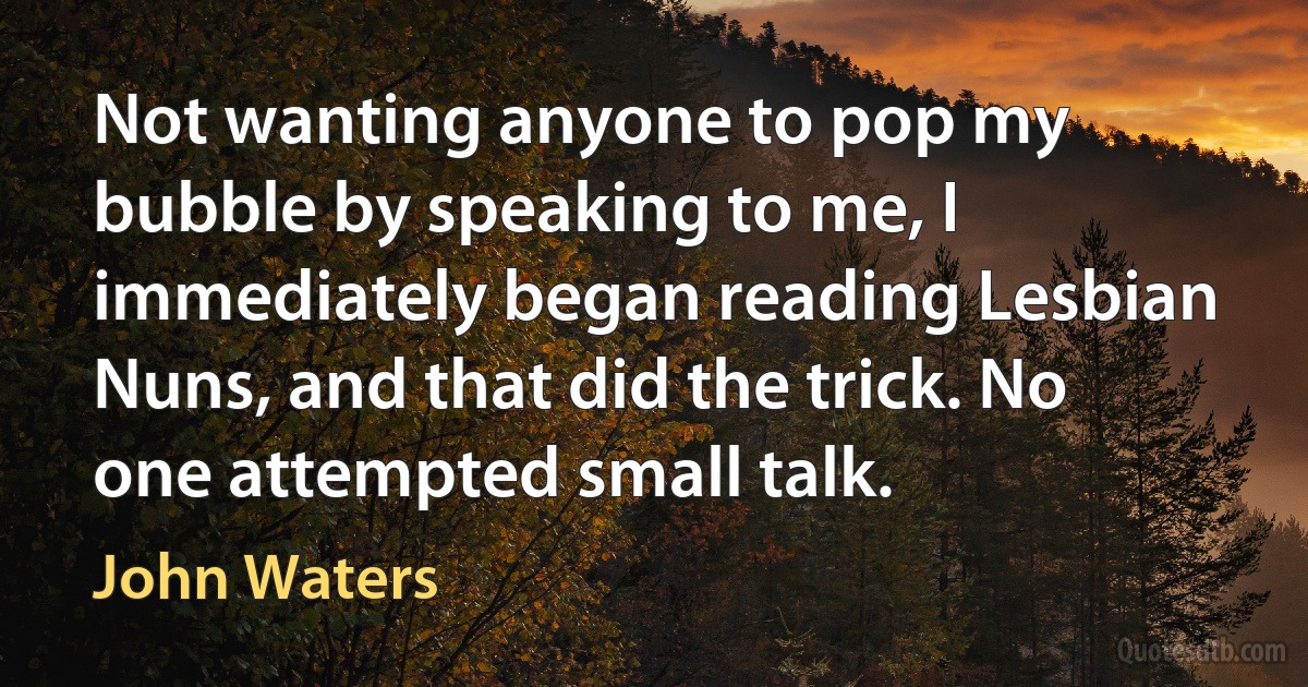 Not wanting anyone to pop my bubble by speaking to me, I immediately began reading Lesbian Nuns, and that did the trick. No one attempted small talk. (John Waters)