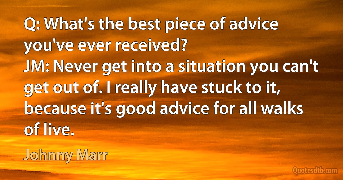 Q: What's the best piece of advice you've ever received?
JM: Never get into a situation you can't get out of. I really have stuck to it, because it's good advice for all walks of live. (Johnny Marr)