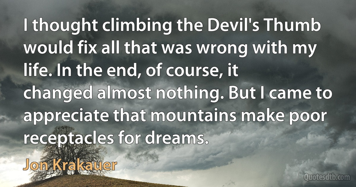 I thought climbing the Devil's Thumb would fix all that was wrong with my life. In the end, of course, it changed almost nothing. But I came to appreciate that mountains make poor receptacles for dreams. (Jon Krakauer)