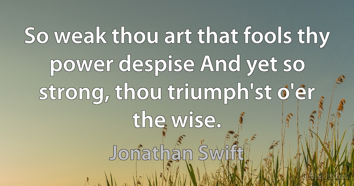 So weak thou art that fools thy power despise And yet so strong, thou triumph'st o'er the wise. (Jonathan Swift)