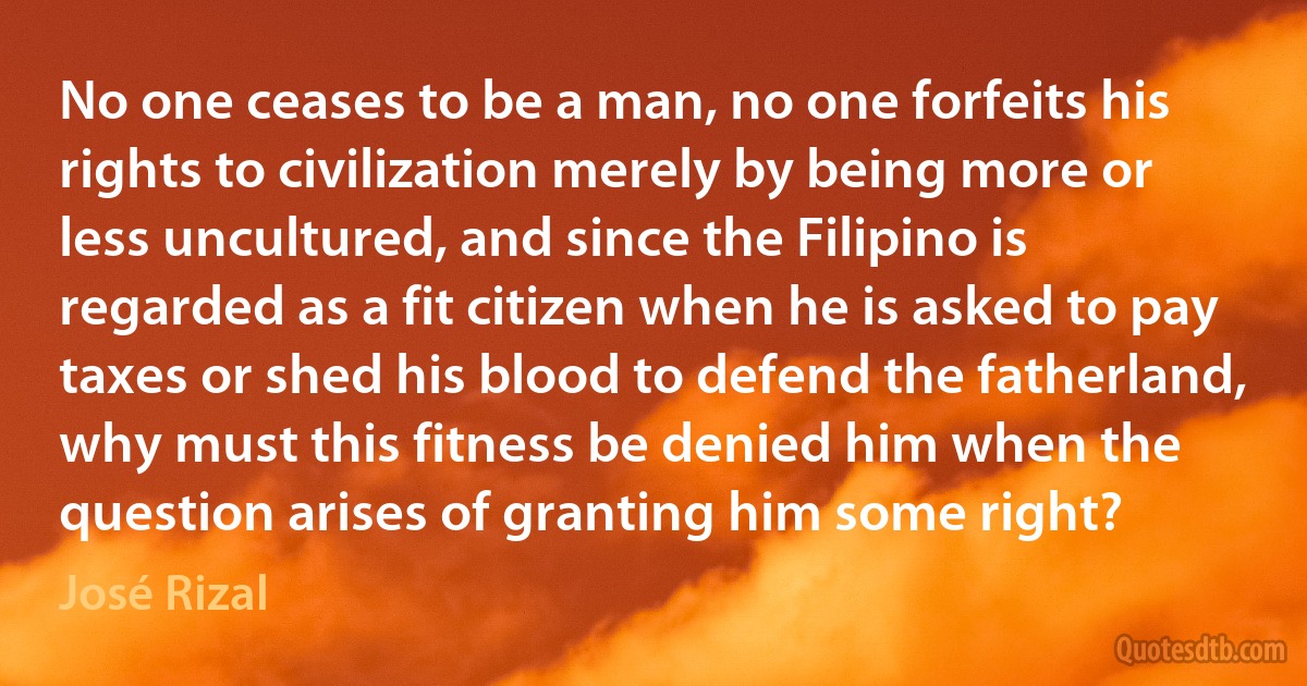 No one ceases to be a man, no one forfeits his rights to civilization merely by being more or less uncultured, and since the Filipino is regarded as a fit citizen when he is asked to pay taxes or shed his blood to defend the fatherland, why must this fitness be denied him when the question arises of granting him some right? (José Rizal)