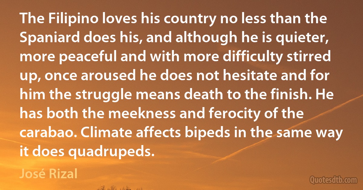 The Filipino loves his country no less than the Spaniard does his, and although he is quieter, more peaceful and with more difficulty stirred up, once aroused he does not hesitate and for him the struggle means death to the finish. He has both the meekness and ferocity of the carabao. Climate affects bipeds in the same way it does quadrupeds. (José Rizal)