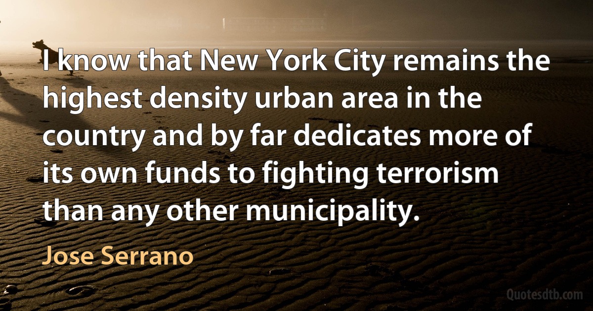 I know that New York City remains the highest density urban area in the country and by far dedicates more of its own funds to fighting terrorism than any other municipality. (Jose Serrano)