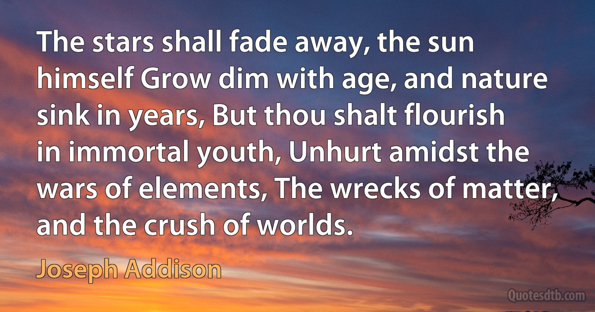 The stars shall fade away, the sun himself Grow dim with age, and nature sink in years, But thou shalt flourish in immortal youth, Unhurt amidst the wars of elements, The wrecks of matter, and the crush of worlds. (Joseph Addison)