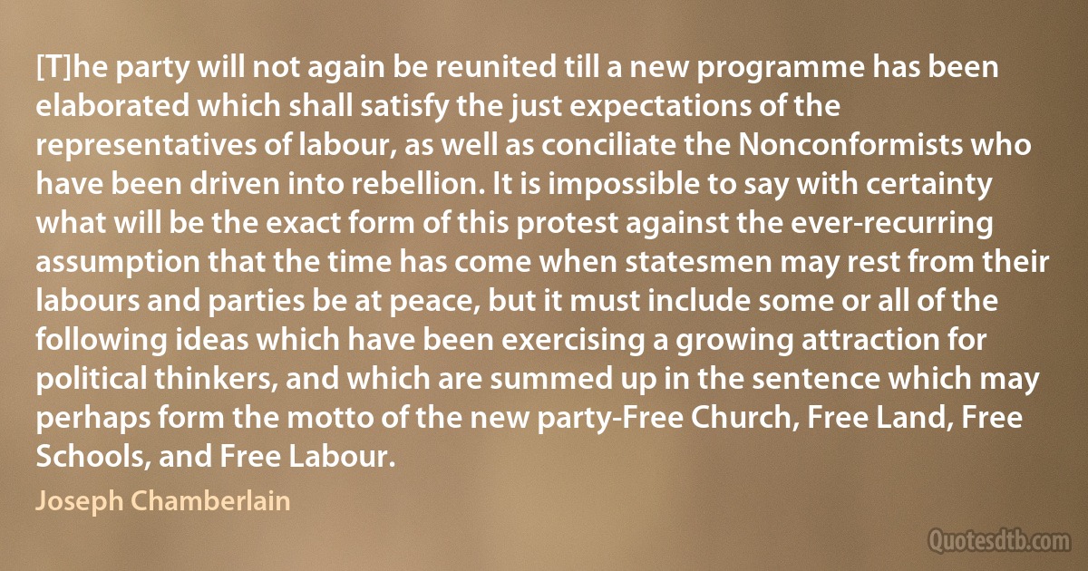 [T]he party will not again be reunited till a new programme has been elaborated which shall satisfy the just expectations of the representatives of labour, as well as conciliate the Nonconformists who have been driven into rebellion. It is impossible to say with certainty what will be the exact form of this protest against the ever-recurring assumption that the time has come when statesmen may rest from their labours and parties be at peace, but it must include some or all of the following ideas which have been exercising a growing attraction for political thinkers, and which are summed up in the sentence which may perhaps form the motto of the new party-Free Church, Free Land, Free Schools, and Free Labour. (Joseph Chamberlain)