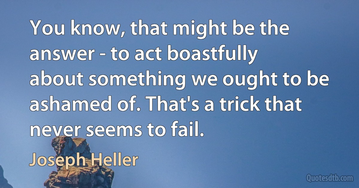 You know, that might be the answer - to act boastfully about something we ought to be ashamed of. That's a trick that never seems to fail. (Joseph Heller)