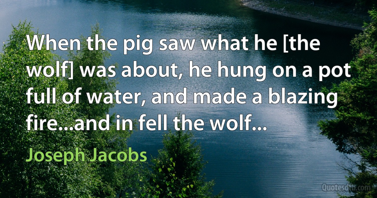 When the pig saw what he [the wolf] was about, he hung on a pot full of water, and made a blazing fire...and in fell the wolf... (Joseph Jacobs)