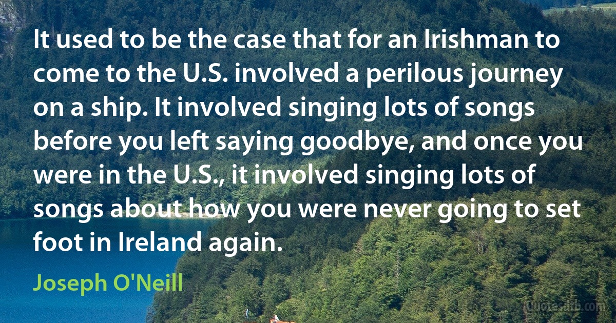 It used to be the case that for an Irishman to come to the U.S. involved a perilous journey on a ship. It involved singing lots of songs before you left saying goodbye, and once you were in the U.S., it involved singing lots of songs about how you were never going to set foot in Ireland again. (Joseph O'Neill)