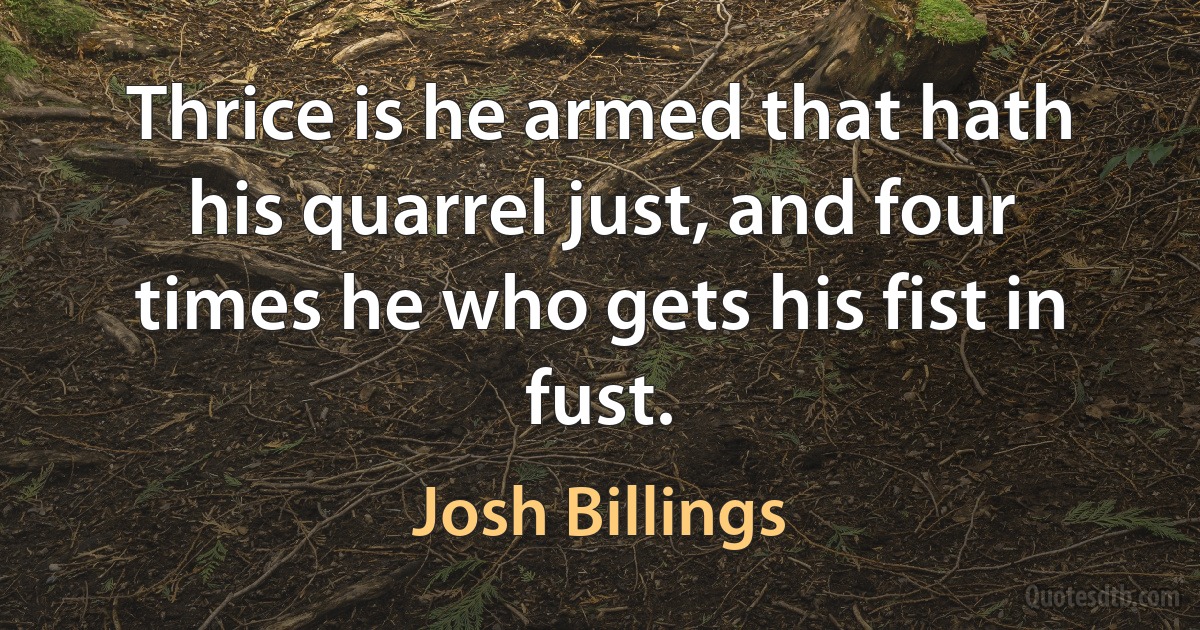 Thrice is he armed that hath his quarrel just, and four times he who gets his fist in fust. (Josh Billings)