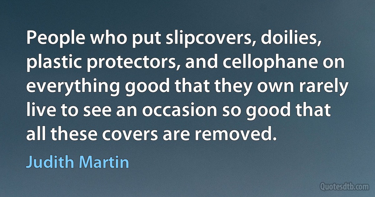 People who put slipcovers, doilies, plastic protectors, and cellophane on everything good that they own rarely live to see an occasion so good that all these covers are removed. (Judith Martin)